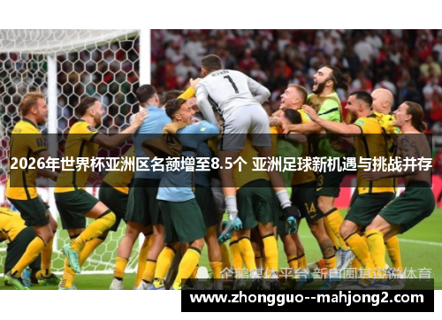 2026年世界杯亚洲区名额增至8.5个 亚洲足球新机遇与挑战并存