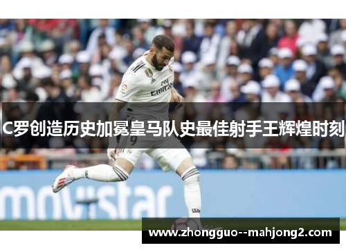 C罗创造历史加冕皇马队史最佳射手王辉煌时刻