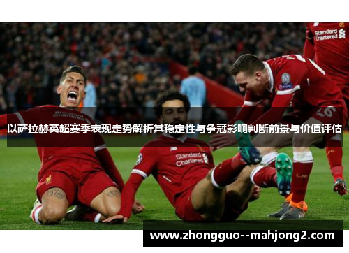 以萨拉赫英超赛季表现走势解析其稳定性与争冠影响判断前景与价值评估