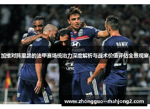 加维对阵里昂的法甲赛场统治力深度解析与战术价值评估全景观察