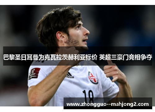 巴黎圣日耳曼为克瓦拉茨赫利亚标价 英超三豪门竞相争夺