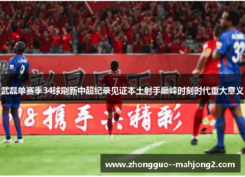 武磊单赛季34球刷新中超纪录见证本土射手巅峰时刻时代重大意义 武磊单赛季34球刷新中超纪录见证本土射手巅峰时刻时代重大意义