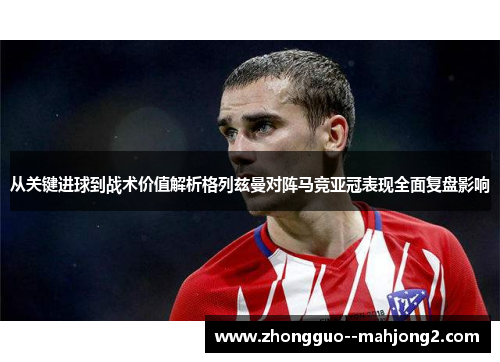 从关键进球到战术价值解析格列兹曼对阵马竞亚冠表现全面复盘影响