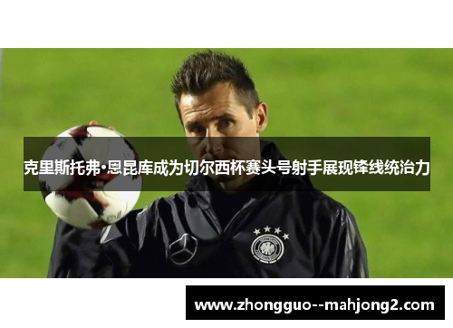 克里斯托弗·恩昆库成为切尔西杯赛头号射手展现锋线统治力