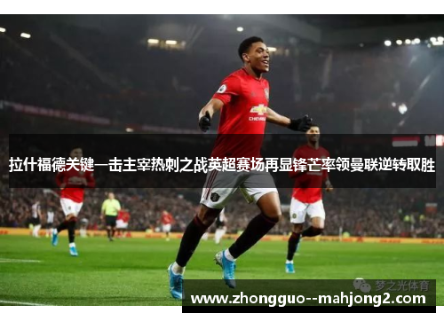 拉什福德关键一击主宰热刺之战英超赛场再显锋芒率领曼联逆转取胜 拉什福德关键一击主宰热刺之战英超赛场再显锋芒率领曼联逆转取胜
